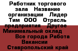 Работник торгового зала › Название организации ­ Лидер Тим, ООО › Отрасль предприятия ­ Другое › Минимальный оклад ­ 25 000 - Все города Работа » Вакансии   . Ставропольский край,Ессентуки г.